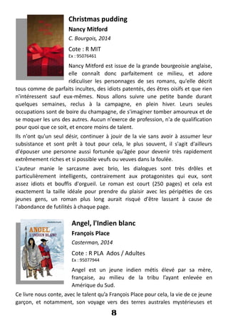 Christmas pudding
Nancy Mitford
C. Bourgois, 2014
Cote : R MIT
Ex : 95076461
Nancy Mitford est issue de la grande bourgeoisie anglaise,
elle connaît donc parfaitement ce milieu, et adore
ridiculiser les personnages de ses romans, qu'elle décrit
tous comme de parfaits incultes, des idiots patentés, des êtres oisifs et que rien
n'intéressent sauf eux-mêmes. Nous allons suivre une petite bande durant
quelques semaines, reclus à la campagne, en plein hiver. Leurs seules
occupations sont de boire du champagne, de s'imaginer tomber amoureux et de
se moquer les uns des autres. Aucun n'exerce de profession, n'a de qualification
pour quoi que ce soit, et encore moins de talent.
Ils n'ont qu'un seul désir, continuer à jouir de la vie sans avoir à assumer leur
subsistance et sont prêt à tout pour cela, le plus souvent, il s'agit d'ailleurs
d'épouser une personne aussi fortunée qu'âgée pour devenir très rapidement
extrêmement riches et si possible veufs ou veuves dans la foulée.
L'auteur manie le sarcasme avec brio, les dialogues sont très drôles et
particulièrement intelligents, contrairement aux protagonistes qui eux, sont
assez idiots et bouffis d'orgueil. Le roman est court (250 pages) et cela est
exactement la taille idéale pour prendre du plaisir avec les péripéties de ces
jeunes gens, un roman plus long aurait risqué d'être lassant à cause de
l'abondance de futilités à chaque page.
Angel, l'Indien blanc
François Place
Casterman, 2014
Cote : R PLA Ados / Adultes
Ex : 95077944
Angel est un jeune indien métis élevé par sa mère,
française, au milieu de la tribu l’ayant enlevée en
Amérique du Sud.
Ce livre nous conte, avec le talent qu’a François Place pour cela, la vie de ce jeune
garçon, et notamment, son voyage vers des terres australes mystérieuses et
8
 