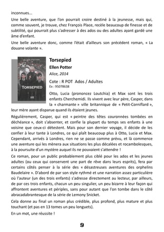 inconnues...
Une belle aventure, que l’on pourrait croire destiné à la jeunesse, mais qui,
comme souvent, je trouve, chez François Place, recèle beaucoup de finesse et de
subtilité, qui pourrait plus s'adresser à des ados ou des adultes ayant gardé une
âme d’enfant.
Une belle aventure donc, comme l’était d’ailleurs son précédent roman, « La
douane volante ».
Torsepied
Ellen Potter
Alice, 2014
Cote : R POT Ados / Adultes
Ex : 95078638
Otto, Lucia (prononcez Loutchia) et Max sont les trois
enfants Cherchemidi. Ils vivent avec leur père, Casper, dans
la « charmante » ville britannique de « Petit-Corniflard »,
leur mère ayant disparue quand ils étaient jeunes.
Régulièrement, Casper, qui est « peintre des têtes couronnées tombées en
déchéance », doit s'absenter, et confie la plupart du temps ses enfants à une
voisine que ceux-ci détestent. Mais pour son dernier voyage, il décide de les
confier à leur tante à Londres, ce qui plaît beaucoup plus à Otto, Lucia et Max.
Cependant, arrivés à Londres, rien ne se passe comme prévu, et là commence
une aventure qui les mènera aux situations les plus décalées et rocambolesques,
à la poursuite d'un mystère auquel ils ne pouvaient s'attendre !
Ce roman, pour un public probablement plus ciblé pour les ados et les jeunes
adultes (ou ceux qui conservent une part de rêve dans leurs esprits), fera par
certains côtés penser à la série des « désastreuses aventures des orphelins
Baudelaire ». D'abord de par son style rythmé et une narration assez particulière
où l'auteur (un des trois enfants) s'adresse directement au lecteur, par ailleurs,
de par ces trois enfants, chacun un peu singulier, un peu bizarre à leur façon qui
affrontent aventures et périples, sans pour autant que l'on tombe dans le côté
abracadabrantesque de la série de Lemony Snicket.
Cela donne au final un roman plus crédible, plus profond, plus mature et plus
touchant (et pas en 13 tomes un peu longuets).
En un mot, une réussite !
9
 