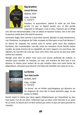 Big brother
Lionel Shriver
Belfond, 2014
Cote : R SHR
Ex : 95078177
Pandora, la quarantaine, attend la visite de son frère
qu'elle n'a pas vu depuis quatre ans, et dès qu'elle
l'aperçoit à l'aéroport, c'est le choc, l'homme qui se dirige
vers elle est méconnaissable, c'est un obèse en fauteuil roulant, rien à voir avec
le jazzman svelte dont elle avait le souvenir.
Comment réagir, faire comme si tout était normal, aborder le sujet directement,
nier l'évidence, lui proposer de l'aide, accepter ce frère pour ce qu'il est devenu ?
Le thème du surpoids est central mais le roman parle aussi des relations
familiales, des innombrables non-dits entre les membres d'une famille même
soudée, du poids énorme de la culpabilité, de notre rapport à la nourriture, des
régimes, du mal-être de ceux qui nous sont chers mais qu'on ne peut pas aider
contre leur volonté.
Manger peut être un plaisir mais aussi une source profonde de malaise, la
solution pour combler un manque, un vide, une manière de faire face à une
douleur, le moyen pour certain de ne pas sombrer dans une autre forme de
dépendance, cela peut aussi devenir une façon de contrôler son corps et sa vie…
La ferme
Tom Rob Smith
Belfond, 2014
Cote : R SMI
Ex : 95078620
"La ferme" est un thriller psychologique qui démarre sur
les chapeaux de roue dès la toute première page, et qui
jamais ne faiblit.
Daniel reçoit le même jour deux appels téléphoniques qui l'inquiètent au plus
haut point, l'un de son père, l'informant que sa mère a été internée et un autre
de sa mère, lui disant qu'il ne faut surtout pas croire ce que son père pourrait lui
raconter.
10
 