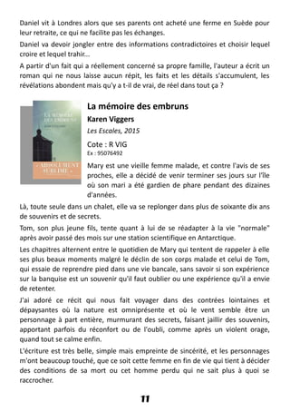 Daniel vit à Londres alors que ses parents ont acheté une ferme en Suède pour
leur retraite, ce qui ne facilite pas les échanges.
Daniel va devoir jongler entre des informations contradictoires et choisir lequel
croire et lequel trahir...
A partir d'un fait qui a réellement concerné sa propre famille, l'auteur a écrit un
roman qui ne nous laisse aucun répit, les faits et les détails s'accumulent, les
révélations abondent mais qu'y a t-il de vrai, de réel dans tout ça ?
La mémoire des embruns
Karen Viggers
Les Escales, 2015
Cote : R VIG
Ex : 95076492
Mary est une vieille femme malade, et contre l'avis de ses
proches, elle a décidé de venir terminer ses jours sur l'île
où son mari a été gardien de phare pendant des dizaines
d'années.
Là, toute seule dans un chalet, elle va se replonger dans plus de soixante dix ans
de souvenirs et de secrets.
Tom, son plus jeune fils, tente quant à lui de se réadapter à la vie "normale"
après avoir passé des mois sur une station scientifique en Antarctique.
Les chapitres alternent entre le quotidien de Mary qui tentent de rappeler à elle
ses plus beaux moments malgré le déclin de son corps malade et celui de Tom,
qui essaie de reprendre pied dans une vie bancale, sans savoir si son expérience
sur la banquise est un souvenir qu'il faut oublier ou une expérience qu'il a envie
de retenter.
J'ai adoré ce récit qui nous fait voyager dans des contrées lointaines et
dépaysantes où la nature est omniprésente et où le vent semble être un
personnage à part entière, murmurant des secrets, faisant jaillir des souvenirs,
apportant parfois du réconfort ou de l'oubli, comme après un violent orage,
quand tout se calme enfin.
L'écriture est très belle, simple mais empreinte de sincérité, et les personnages
m'ont beaucoup touché, que ce soit cette femme en fin de vie qui tient à décider
des conditions de sa mort ou cet homme perdu qui ne sait plus à quoi se
raccrocher.
11
 