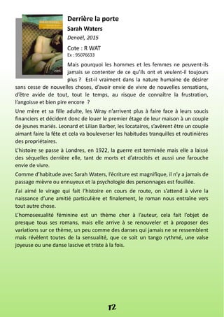 Derrière la porte
Sarah Waters
Denoël, 2015
Cote : R WAT
Ex : 95076633
Mais pourquoi les hommes et les femmes ne peuvent-ils
jamais se contenter de ce qu’ils ont et veulent-il toujours
plus ? Est-il vraiment dans la nature humaine de désirer
sans cesse de nouvelles choses, d’avoir envie de vivre de nouvelles sensations,
d’être avide de tout, tout le temps, au risque de connaître la frustration,
l’angoisse et bien pire encore ?
Une mère et sa fille adulte, les Wray n’arrivent plus à faire face à leurs soucis
financiers et décident donc de louer le premier étage de leur maison à un couple
de jeunes mariés. Leonard et Lilian Barber, les locataires, s’avèrent être un couple
aimant faire la fête et cela va bouleverser les habitudes tranquilles et routinières
des propriétaires.
L’histoire se passe à Londres, en 1922, la guerre est terminée mais elle a laissé
des séquelles derrière elle, tant de morts et d’atrocités et aussi une farouche
envie de vivre.
Comme d’habitude avec Sarah Waters, l’écriture est magnifique, il n’y a jamais de
passage mièvre ou ennuyeux et la psychologie des personnages est fouillée.
J’ai aimé le virage qui fait l’histoire en cours de route, on s’attend à vivre la
naissance d’une amitié particulière et finalement, le roman nous entraîne vers
tout autre chose.
L’homosexualité féminine est un thème cher à l’auteur, cela fait l’objet de
presque tous ses romans, mais elle arrive à se renouveler et à proposer des
variations sur ce thème, un peu comme des danses qui jamais ne se ressemblent
mais révèlent toutes de la sensualité, que ce soit un tango rythmé, une valse
joyeuse ou une danse lascive et triste à la fois.
12
 