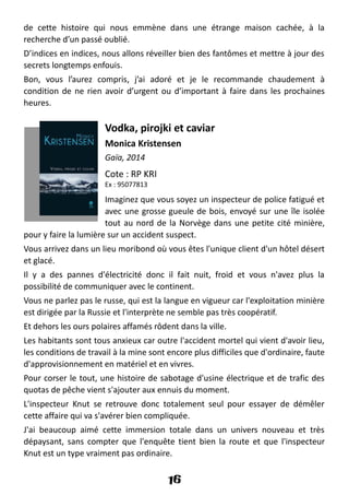 de cette histoire qui nous emmène dans une étrange maison cachée, à la
recherche d’un passé oublié.
D’indices en indices, nous allons réveiller bien des fantômes et mettre à jour des
secrets longtemps enfouis.
Bon, vous l’aurez compris, j’ai adoré et je le recommande chaudement à
condition de ne rien avoir d’urgent ou d’important à faire dans les prochaines
heures.
Vodka, pirojki et caviar
Monica Kristensen
Gaïa, 2014
Cote : RP KRI
Ex : 95077813
Imaginez que vous soyez un inspecteur de police fatigué et
avec une grosse gueule de bois, envoyé sur une île isolée
tout au nord de la Norvège dans une petite cité minière,
pour y faire la lumière sur un accident suspect.
Vous arrivez dans un lieu moribond où vous êtes l'unique client d'un hôtel désert
et glacé.
Il y a des pannes d'électricité donc il fait nuit, froid et vous n'avez plus la
possibilité de communiquer avec le continent.
Vous ne parlez pas le russe, qui est la langue en vigueur car l'exploitation minière
est dirigée par la Russie et l'interprète ne semble pas très coopératif.
Et dehors les ours polaires affamés rôdent dans la ville.
Les habitants sont tous anxieux car outre l'accident mortel qui vient d'avoir lieu,
les conditions de travail à la mine sont encore plus difficiles que d'ordinaire, faute
d'approvisionnement en matériel et en vivres.
Pour corser le tout, une histoire de sabotage d'usine électrique et de trafic des
quotas de pêche vient s'ajouter aux ennuis du moment.
L'inspecteur Knut se retrouve donc totalement seul pour essayer de démêler
cette affaire qui va s'avérer bien compliquée.
J'ai beaucoup aimé cette immersion totale dans un univers nouveau et très
dépaysant, sans compter que l'enquête tient bien la route et que l'inspecteur
Knut est un type vraiment pas ordinaire.
16
 