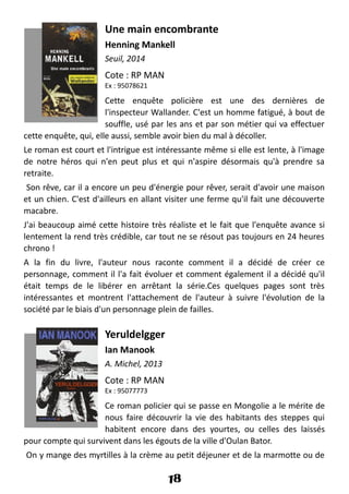 Une main encombrante
Henning Mankell
Seuil, 2014
Cote : RP MAN
Ex : 95078621
Cette enquête policière est une des dernières de
l'inspecteur Wallander. C'est un homme fatigué, à bout de
souffle, usé par les ans et par son métier qui va effectuer
cette enquête, qui, elle aussi, semble avoir bien du mal à décoller.
Le roman est court et l'intrigue est intéressante même si elle est lente, à l'image
de notre héros qui n'en peut plus et qui n'aspire désormais qu'à prendre sa
retraite.
Son rêve, car il a encore un peu d'énergie pour rêver, serait d'avoir une maison
et un chien. C'est d'ailleurs en allant visiter une ferme qu'il fait une découverte
macabre.
J'ai beaucoup aimé cette histoire très réaliste et le fait que l'enquête avance si
lentement la rend très crédible, car tout ne se résout pas toujours en 24 heures
chrono !
A la fin du livre, l'auteur nous raconte comment il a décidé de créer ce
personnage, comment il l'a fait évoluer et comment également il a décidé qu'il
était temps de le libérer en arrêtant la série.Ces quelques pages sont très
intéressantes et montrent l'attachement de l'auteur à suivre l'évolution de la
société par le biais d'un personnage plein de failles.
Yeruldelgger
Ian Manook
A. Michel, 2013
Cote : RP MAN
Ex : 95077773
Ce roman policier qui se passe en Mongolie a le mérite de
nous faire découvrir la vie des habitants des steppes qui
habitent encore dans des yourtes, ou celles des laissés
pour compte qui survivent dans les égouts de la ville d'Oulan Bator.
On y mange des myrtilles à la crème au petit déjeuner et de la marmotte ou de
18
 