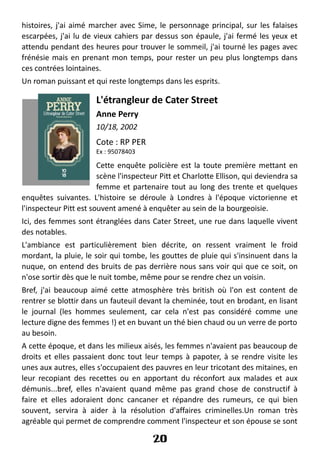 histoires, j'ai aimé marcher avec Sime, le personnage principal, sur les falaises
escarpées, j'ai lu de vieux cahiers par dessus son épaule, j'ai fermé les yeux et
attendu pendant des heures pour trouver le sommeil, j'ai tourné les pages avec
frénésie mais en prenant mon temps, pour rester un peu plus longtemps dans
ces contrées lointaines.
Un roman puissant et qui reste longtemps dans les esprits.
L'étrangleur de Cater Street
Anne Perry
10/18, 2002
Cote : RP PER
Ex : 95078403
Cette enquête policière est la toute première mettant en
scène l'inspecteur Pitt et Charlotte Ellison, qui deviendra sa
femme et partenaire tout au long des trente et quelques
enquêtes suivantes. L'histoire se déroule à Londres à l'époque victorienne et
l'inspecteur Pitt est souvent amené à enquêter au sein de la bourgeoisie.
Ici, des femmes sont étranglées dans Cater Street, une rue dans laquelle vivent
des notables.
L'ambiance est particulièrement bien décrite, on ressent vraiment le froid
mordant, la pluie, le soir qui tombe, les gouttes de pluie qui s'insinuent dans la
nuque, on entend des bruits de pas derrière nous sans voir qui que ce soit, on
n'ose sortir dès que le nuit tombe, même pour se rendre chez un voisin.
Bref, j'ai beaucoup aimé cette atmosphère très british où l'on est content de
rentrer se blottir dans un fauteuil devant la cheminée, tout en brodant, en lisant
le journal (les hommes seulement, car cela n'est pas considéré comme une
lecture digne des femmes !) et en buvant un thé bien chaud ou un verre de porto
au besoin.
A cette époque, et dans les milieux aisés, les femmes n'avaient pas beaucoup de
droits et elles passaient donc tout leur temps à papoter, à se rendre visite les
unes aux autres, elles s'occupaient des pauvres en leur tricotant des mitaines, en
leur recopiant des recettes ou en apportant du réconfort aux malades et aux
démunis...bref, elles n'avaient quand même pas grand chose de constructif à
faire et elles adoraient donc cancaner et répandre des rumeurs, ce qui bien
souvent, servira à aider à la résolution d'affaires criminelles.Un roman très
agréable qui permet de comprendre comment l'inspecteur et son épouse se sont
20
 