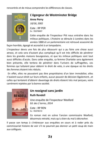 rencontrés et de mieux comprendre les différences de classes.
L'égorgeur de Westminster Bridge
Anne Perry
10/18, 2002
Cote : RP PER
Ex : 95078407
Cette enquête de l'inspecteur Pitt nous entraîne dans les
milieux politiques. L'histoire se déroule à Londres dans les
années 1880 et un parlementaire est retrouvé assassiné de
façon horrible, égorgé et accroché à un lampadaire.
L'inspecteur devra une fois de plus découvrir qui a pu faire une chose aussi
atroce, et cela sera d'autant plus compliqué qu'il est très difficile de pénétrer
dans les grandes maisons bourgeoises, et que les milieux politiques sont tout
aussi difficiles d'accès. Dans cette enquête, sa femme Charlotte sera également
bien présente, elle tentera de pénétrer dans l'univers de suffragettes, ces
femmes qui luttaient pour obtenir le droit de vote, à une époque où les droits
des femmes étaient très réduits.
En effet, elles ne pouvaient pas être propriétaires d'un bien immobilier, elles
n'avaient aucun droit sur leurs enfants, aucun pouvoir de décision légalement…et
celles qui tentaient d'obtenir davantage de droits étaient très mal perçues, voire
carrément rejetées par la bonne société.
Un rossignol sans jardin
Ruth Rendell
Une enquête de l'inspecteur Wexford
Ed. des 2 terres, 2014
Cote : RP REN
Ex : 95078572
Ce roman met en scène l'ancien commissaire Wexford,
désormais retraité, mais qui a bien du mal à décrocher.
Il passe son temps à s'intéresser aux enquêtes en cours et à roder près du
commissariat histoire de voir s'il ne pourrait pas donner un petit coup de main
aux collègues.
21
 