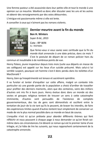 Une femme pasteur a été assassinée dans leur petite ville et tout le monde à une
opinion sur ce meurtre. Wexford va donc aller discuter avec les uns et les autres
et obtenir des renseignements par des voies détournées.
L'intrigue est passionnante même si elle est lente.
A conseiller à ceux qui n’aiment pas les romans violents.
Dernier meurtre avant la fin du monde
Ben H. Winters
Super 8 éd., 2015
Cote : RP WIN
Ex : 95076601
Que feriez-vous si vous saviez avec certitude que la fin du
monde était annoncée à une date précise, dans six mois ?
C'est le postulat de départ de ce roman policier hors du
commun et inoubliable à de nombreux points de vue.
Henry Palace, jeune inspecteur depuis trois mois (suite aux départs en masse de
ses collègues) est appelé sur les lieux d'un suicide présumé. Mais celui-ci lui
semble suspect, pourquoi cet homme s'est-il donc pendu dans les toilettes d'un
MacDonald ?
Henry, bien qu'inexpérimenté est tenace et sacrément opiniâtre.
Il va fureter et tenter d'enquêter sur cette affaire, malgré un contexte très
particulier où une grande partie de la population a choisi d'arrêter de travailler
pour profiter des derniers moments, alors que des centaines, voire des milliers
d'autres ont mis fin à leurs jours. Henry évolue donc dans un monde où des
sectes et groupes religieux tentent de trouver un sens à cette catastrophe
imminente, d'autres sont persuadés de l'existence de complots
gouvernementaux, des tas de gens sont démoralisés et oscillent entre la
tentation de jouir de la vie tant qu'ils le peuvent, de braver les interdits, de faire
des expériences limites quand d'autres tentent tout simplement de conserver un
mode de vie le plus normal possible dans ce monde en bout de course.
L'enquête n'est ici qu'un prétexte pour aborder différents thèmes qui font
réfléchir et nous poussent à chaque page à nous demander ce qu'on ferait soi-
même dans ces circonstances.J'ai dévoré ce roman qui est le premier tome d'une
trilogie, et j'ai hâte de lire les suivants, qui nous rapprochent certainement de la
catastrophe annoncée.
22
 