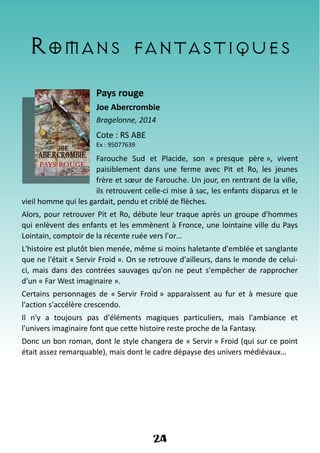 Romans fantastiques
Pays rouge
Joe Abercrombie
Bragelonne, 2014
Cote : RS ABE
Ex : 95077639
Farouche Sud et Placide, son « presque père », vivent
paisiblement dans une ferme avec Pit et Ro, les jeunes
frère et sœur de Farouche. Un jour, en rentrant de la ville,
ils retrouvent celle-ci mise à sac, les enfants disparus et le
vieil homme qui les gardait, pendu et criblé de flèches.
Alors, pour retrouver Pit et Ro, débute leur traque après un groupe d'hommes
qui enlèvent des enfants et les emmènent à Fronce, une lointaine ville du Pays
Lointain, comptoir de la récente ruée vers l'or…
L'histoire est plutôt bien menée, même si moins haletante d'emblée et sanglante
que ne l'était « Servir Froid ». On se retrouve d'ailleurs, dans le monde de celui-
ci, mais dans des contrées sauvages qu'on ne peut s'empêcher de rapprocher
d'un « Far West imaginaire ».
Certains personnages de « Servir Froid » apparaissent au fur et à mesure que
l'action s'accélère crescendo.
Il n'y a toujours pas d'éléments magiques particuliers, mais l'ambiance et
l'univers imaginaire font que cette histoire reste proche de la Fantasy.
Donc un bon roman, dont le style changera de « Servir » Froid (qui sur ce point
était assez remarquable), mais dont le cadre dépayse des univers médiévaux…
24
 