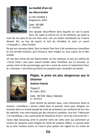 La moitié d'un roi
Joe Abercrombie
La mer éclatée 1
Bragelonne, 2014
Cote : RS ABE
Ex : 95078637
Une épopée ébouriffante dans laquelle on suit le jeune
Yarvi, fils cadet et infirme du roi du Gettland, qui après la
mort de son père et de son frère ainé, voit son destin chamboulé car il devra
devenir Roi, au lieu de passer le test du ministère et avoir un avenir
« tranquille »… dans l’ombre.
De par son nouveau statut, Yarvi va devoir faire face à de nombreuses convoitises
et une terrible trahison, qu’il l’enverra, bien malgré lui, tout autour de la Mer
éclatée.
Un très bon roman de Joe Abercrombie, où l’on retrouve un peu du rythme de
« Servir froid » sans pour autant tomber dans l’overdose qui s’y trouvait, un
univers riche et des personnages que l’on a envie de suivre et notamment Yarvi,
le « classique » anti-héros qui devra se surpasser pour accomplir son destin.
Piégée, la proie est plus dangereuse que le
chasseur
Andrew Fukuda
Traqué 2
M. Lafon, 2015
Cote : RS FUK Ados / Adultes
Ex : 95076458
Suite directe du premier opus, nous retrouvons Gene et
d’autres « homifères » (terme utilisé dans le premier tome pour désigner les
humains dans un monde peuplé de sorte de vampires), qui s’enfuient de leur lieu
de captivité, mais sont traqués par des chasseurs vampires. Leur but ? Retrouver
« le scientifique » leur ayant parlé de l’existence d’une « terre de miel et de lait ».
J’avais déjà beaucoup aimé le premier tome de cette série qui présentait un
univers de vampires assez éloigné du cliché du vampire raffiné. Le second volet
de la série, focalise moins sur ceux-ci pour porter son regard sur les restes de
25
 