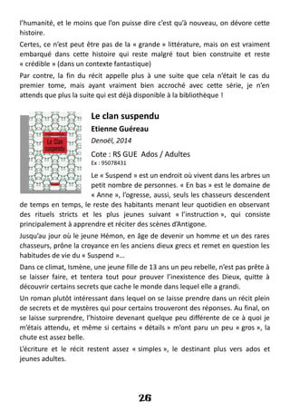 l’humanité, et le moins que l’on puisse dire c’est qu’à nouveau, on dévore cette
histoire.
Certes, ce n’est peut être pas de la « grande » littérature, mais on est vraiment
embarqué dans cette histoire qui reste malgré tout bien construite et reste
« crédible » (dans un contexte fantastique)
Par contre, la fin du récit appelle plus à une suite que cela n’était le cas du
premier tome, mais ayant vraiment bien accroché avec cette série, je n’en
attends que plus la suite qui est déjà disponible à la bibliothèque !
Le clan suspendu
Etienne Guéreau
Denoël, 2014
Cote : RS GUE Ados / Adultes
Ex : 95078431
Le « Suspend » est un endroit où vivent dans les arbres un
petit nombre de personnes. « En bas » est le domaine de
« Anne », l’ogresse, aussi, seuls les chasseurs descendent
de temps en temps, le reste des habitants menant leur quotidien en observant
des rituels stricts et les plus jeunes suivant « l’instruction », qui consiste
principalement à apprendre et réciter des scènes d’Antigone.
Jusqu’au jour où le jeune Hémon, en âge de devenir un homme et un des rares
chasseurs, prône la croyance en les anciens dieux grecs et remet en question les
habitudes de vie du « Suspend »…
Dans ce climat, Ismène, une jeune fille de 13 ans un peu rebelle, n’est pas prête à
se laisser faire, et tentera tout pour prouver l’inexistence des Dieux, quitte à
découvrir certains secrets que cache le monde dans lequel elle a grandi.
Un roman plutôt intéressant dans lequel on se laisse prendre dans un récit plein
de secrets et de mystères qui pour certains trouveront des réponses. Au final, on
se laisse surprendre, l’histoire devenant quelque peu différente de ce à quoi je
m’étais attendu, et même si certains « détails » m’ont paru un peu « gros », la
chute est assez belle.
L’écriture et le récit restent assez « simples », le destinant plus vers ados et
jeunes adultes.
26
 