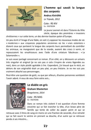 L'homme qui savait la langue
des serpents
Andrus Kivirähk
Le Tripode, 2012
Cote : RS KIV
Ex : 95078394
Le jeune Leemet vit dans l’Estonie du XIIIe
siècle, époque des premières « invasions
chrétiennes » sur cette terre, un des dernier bastion païen d’Europe.
Un peu écrit à l’image d’une fable, on voit s’y opposer les nouveaux modes de vie
« modernes » aux croyances populaires anciennes où les « vrais estoniens »
étaient ceux qui parlaient la langue des serpents leurs permettant de contrôler
les animaux, ne mangeaient que de la viande, avaient des crocs à venin, et
repoussaient les envahisseurs avec l’aide d’une créature fabuleuse : « La
Salamandre ».
Je suis assez partagé concernant ce roman. D’un côté, on y découvre un univers
très singulier et original (je ne sais pas si cela s’inspire de vraies légendes ou
non), dans un style plutôt agréable à lire. Cependant, j’ai trouvé que le récit, en
dehors de son originalité était un peu plat, un peu linéaire. Je ne me suis pas
vraiment attaché aux personnages.
Peut-être une question de goût, vu que par ailleurs, d’autres personnes semblent
l'avoir adoré. A vous de vous faire votre avis…
Le diable en gris
Graham Masterton
Bragelonne, 2014
Cote : RS MAS
Ex : 95078396
Dans ce roman très violent il est question d’une femme
enceinte qui se fait trancher la tête, d'un brave père de
famille qui tente de coller du papier peint et qui se
retrouve avec 3 litres de sang en moins en une fraction de seconde, d'un retraité
qui se fait ouvrir le ventre en prenant sa douche, d'un autre qui se retrouve
pendu à ses intestins…
27
 