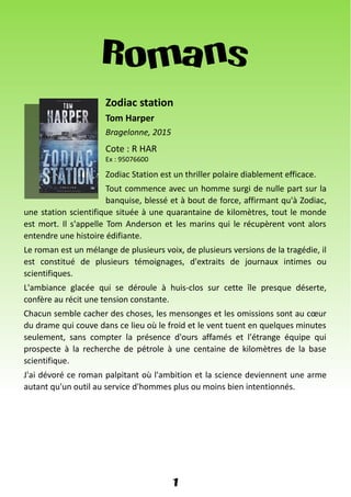 Romans
Zodiac station
Tom Harper
Bragelonne, 2015
Cote : R HAR
Ex : 95076600
Zodiac Station est un thriller polaire diablement efficace.
Tout commence avec un homme surgi de nulle part sur la
banquise, blessé et à bout de force, affirmant qu'à Zodiac,
une station scientifique située à une quarantaine de kilomètres, tout le monde
est mort. Il s'appelle Tom Anderson et les marins qui le récupèrent vont alors
entendre une histoire édifiante.
Le roman est un mélange de plusieurs voix, de plusieurs versions de la tragédie, il
est constitué de plusieurs témoignages, d'extraits de journaux intimes ou
scientifiques.
L'ambiance glacée qui se déroule à huis-clos sur cette île presque déserte,
confère au récit une tension constante.
Chacun semble cacher des choses, les mensonges et les omissions sont au cœur
du drame qui couve dans ce lieu où le froid et le vent tuent en quelques minutes
seulement, sans compter la présence d'ours affamés et l'étrange équipe qui
prospecte à la recherche de pétrole à une centaine de kilomètres de la base
scientifique.
J'ai dévoré ce roman palpitant où l'ambition et la science deviennent une arme
autant qu'un outil au service d'hommes plus ou moins bien intentionnés.
1
 
