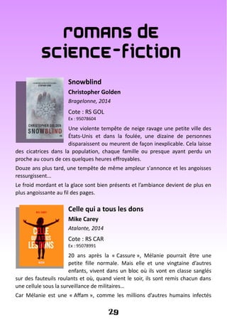 Romans de
Science-fiction
Snowblind
Christopher Golden
Bragelonne, 2014
Cote : RS GOL
Ex : 95078604
Une violente tempête de neige ravage une petite ville des
États-Unis et dans la foulée, une dizaine de personnes
disparaissent ou meurent de façon inexplicable. Cela laisse
des cicatrices dans la population, chaque famille ou presque ayant perdu un
proche au cours de ces quelques heures effroyables.
Douze ans plus tard, une tempête de même ampleur s'annonce et les angoisses
ressurgissent...
Le froid mordant et la glace sont bien présents et l’ambiance devient de plus en
plus angoissante au fil des pages.
Celle qui a tous les dons
Mike Carey
Atalante, 2014
Cote : RS CAR
Ex : 95078991
20 ans après la « Cassure », Mélanie pourrait être une
petite fille normale. Mais elle et une vingtaine d’autres
enfants, vivent dans un bloc où ils vont en classe sanglés
sur des fauteuils roulants et où, quand vient le soir, ils sont remis chacun dans
une cellule sous la surveillance de militaires…
Car Mélanie est une « Affam », comme les millions d’autres humains infectés
29
 