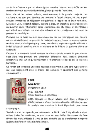 après la « Cassure » par un champignon parasite prenant le contrôle de leur
système nerveux et ayant décimé une grande partie de l’humanité.
Mais elle et les autres enfants, contrairement à la grande majorité des
« Affams », ne sont pas devenus des zombies à l’esprit absent, restant le plus
souvent immobiles et réagissant uniquement à l’appel de la chair humaine…
Mélanie « vit », réfléchit, ressent, et dans le bloc, on cherche à percer son secret
qui pourrait sauver l’humanité, entre les militaires qui obéissent, les scientifiques
qui voient ces enfants comme des cobayes et les enseignants qui sont ou
passionnés ou résignés.
L’univers qui se base sur une contamination par un champignon qui, dans la
nature est réellement un parasite de certains insectes, donne un contexte plutôt
réaliste, et on pourrait presque y croire, par ailleurs, le personnage de Mélanie, si
irréel puisse-t-il paraître, entre le monstre et la fillette, a quelque chose de
captivant.
L’action à un moment donné quittera le « bloc » (mais je n’en dis pas plus) et
c’est alors tout prendra une dimension différente, nous laissant peut-être
réfléchir au final sur ce qu’est vraiment « l’Humanité » et sur ce qui lie les êtres
humains…
Ce roman est je trouve une belle réussite, bien rythmé sans être hyper actif et
qui joue habilement avec le thème des zombies, y apportant une certaine
« nouveauté ».
Feed
Mira Grant
Bragelonne, 2013
Cote : RS GRA
Trilogie disponible à la bibliothèque
2039, Georgia et Shaun Mason sont deux « bloggeurs
d'information » d'une vingtaine d'années sélectionnés par
le candidat aux primaires du Parti Républicain pour suivre
sa campagne.
Tout deux sont nés après le jours des morts de 2014, date à laquelle deux virus,
utilisés à des fins médicales, se sont associés avec l'effet dévastateur de faire
revenir les morts infectés à la vie et dans certains cas de transformer n'importe
quel mammifère en « mammifère zombi ».
30
 