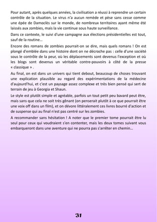 Pour autant, après quelques années, la civilisation a réussi à reprendre un certain
contrôle de la situation. Le virus n'a aucun remède et pèse sans cesse comme
une épée de Damoclès sur le monde, de nombreux territoires ayant même été
laissés aux zombies, mais la vie continue sous haute surveillance.
Dans ce contexte, le suivi d'une campagne aux élections présidentielles est tout,
sauf de la routine…
Encore des romans de zombies pourrait-on se dire, mais quels romans ! On est
plongé d'emblée dans une histoire dont on ne décroche pas : celle d'une société
sous le contrôle de la peur, où les déplacements sont devenus l'exception et où
les blogs sont devenus un véritable contre-pouvoirs à côté de la presse
« classique » .
Au final, on est dans un univers qui tient debout, beaucoup de choses trouvant
une explication plausible au regard des expérimentations de la médecine
d'aujourd'hui, et c'est un paysage assez complexe et très bien pensé qui sert de
terrain de jeu à Georgia et Shaun.
Le style est plutôt simple et agréable, parfois un tout petit peu bavard peut être,
mais sans que cela ne soit très gênant (on penserait plutôt à ce que pourrait être
une voix off dans un film), et on dévore littéralement ces livres bourré d'action et
de suspense qui au final n'est pas centré sur les zombies.
A recommander sans hésitation ! A noter que le premier tome pourrait être lu
seul pour ceux qui voudraient s'en contenter, mais les deux tomes suivant vous
embarqueront dans une aventure qui ne pourra pas s'arrêter en chemin…
31
 