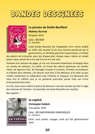 Bandes dessinees
La passion de Dodin-Bouffant
Mathieu Burniat
Dargaud, 2014
Cote : BD BUR
Ex : 95078657
Cette bande dessinée est l'adaptation d'un roman publié
en 1924, elle raconte la vie d'un homme passionné par la
gastronomie, un véritable gourmet et gourmand, un artiste
des plaisirs de la bouche, pour qui chaque plat, chaque repas, même un simple
pique-nique, devait être une ode à la vie et à ses sens.
Pendant une centaine de pages, je me suis retrouvée totalement immergée dans
un monde de senteurs, j'ai salivé, j'ai humé des odeurs goûteuses de viandes
rôties, de légumes frais, de fromages chauds et coulants, d'herbes aromatiques
et d'épices plus relevées…Les dessins sont tout à fait délicieux, d'un style un peu
vieillot, totalement en adéquation avec l'histoire et l'époque. J'ai découvert des
mets fins et raffinés que je ne goûterais peut-être jamais mais qui m'ont
furieusement fait envie.
A la fin, nous avons même le plaisir de découvrir une des recettes qui fait le régal
des convives de l'histoire : les bouchées de Saint-Marcellin aux morilles.
Bon appétit !
Le captivé
Christophe Dabitch
Futuropolis, 2014
Cote : BD DAB ROMANS GRAPHIQUES
Ex : 95078273
Partir, tout quitter, voyager…voilà qui fait généralement
rêver.
32
 