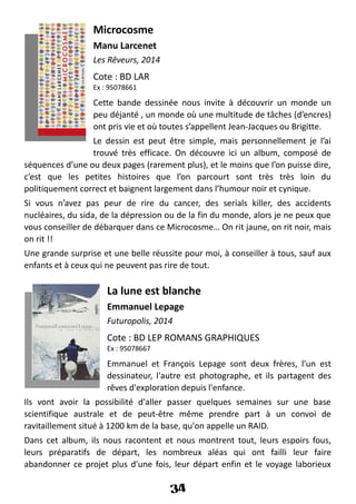 Microcosme
Manu Larcenet
Les Rêveurs, 2014
Cote : BD LAR
Ex : 95078661
Cette bande dessinée nous invite à découvrir un monde un
peu déjanté , un monde où une multitude de tâches (d’encres)
ont pris vie et où toutes s’appellent Jean-Jacques ou Brigitte.
Le dessin est peut être simple, mais personnellement je l’ai
trouvé très efficace. On découvre ici un album, composé de
séquences d’une ou deux pages (rarement plus), et le moins que l’on puisse dire,
c’est que les petites histoires que l’on parcourt sont très très loin du
politiquement correct et baignent largement dans l’humour noir et cynique.
Si vous n’avez pas peur de rire du cancer, des serials killer, des accidents
nucléaires, du sida, de la dépression ou de la fin du monde, alors je ne peux que
vous conseiller de débarquer dans ce Microcosme… On rit jaune, on rit noir, mais
on rit !!
Une grande surprise et une belle réussite pour moi, à conseiller à tous, sauf aux
enfants et à ceux qui ne peuvent pas rire de tout.
La lune est blanche
Emmanuel Lepage
Futuropolis, 2014
Cote : BD LEP ROMANS GRAPHIQUES
Ex : 95078667
Emmanuel et François Lepage sont deux frères, l'un est
dessinateur, l'autre est photographe, et ils partagent des
rêves d'exploration depuis l'enfance.
Ils vont avoir la possibilité d'aller passer quelques semaines sur une base
scientifique australe et de peut-être même prendre part à un convoi de
ravitaillement situé à 1200 km de la base, qu'on appelle un RAID.
Dans cet album, ils nous racontent et nous montrent tout, leurs espoirs fous,
leurs préparatifs de départ, les nombreux aléas qui ont failli leur faire
abandonner ce projet plus d'une fois, leur départ enfin et le voyage laborieux
34
 