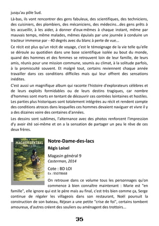 jusqu'au pôle Sud.
Là-bas, ils vont rencontrer des gens fabuleux, des scientifiques, des techniciens,
des cuisiniers, des plombiers, des mécaniciens, des médecins...des gens prêts à
les accueillir, à les aider, à donner d'eux-mêmes à chaque instant, même par
mauvais temps, même malades, mêmes épuisés par une journée à conduire un
tracteur immense par - 40 degrés avec du blanc à perte de vue...
Ce récit est plus qu'un récit de voyage, c'est le témoignage de la vie telle qu'elle
se déroule au quotidien dans une base scientifique isolée au bout du monde,
quand des hommes et des femmes se retrouvent loin de leur famille, de leurs
amis, réunis pour une mission commune, soumis au climat, à la solitude parfois,
à la promiscuité souvent. Et malgré tout, certains reviennent chaque année
travailler dans ces conditions difficiles mais qui leur offrent des sensations
inédites.
C'est aussi un magnifique album qui raconte l'histoire d'explorateurs célèbres et
de leurs exploits formidables ou de leurs destins tragiques, car nombre
d'hommes sont morts en tentant de découvrir ces contrées lointaines et hostiles.
Les parties plus historiques sont totalement intégrées au récit et rendent compte
des conditions atroces dans lesquelles ces hommes devaient naviguer et vivre il y
a des dizaines voire des centaines d'années.
Les dessins sont sublimes, l'alternance avec des photos renforcent l'impression
d'y avoir été soi-même et on a la sensation de partager un peu le rêve de ces
deux frères.
Notre-Dame-des-lacs
Régis Loisel
Magasin général 9
Casterman, 2014
Cote : BD LOI
Ex : 95078668
On retrouve dans ce volume tous les personnages qu'on
commence à bien connaître maintenant : Marie est "en
famille", elle ignore qui est le père mais au final, c'est très bien comme ça, Serge
continue de régaler les villageois dans son restaurant, Noël poursuit la
construction de son bateau, Réjean a une petite "crise de foi", certains tombent
amoureux, d'autres créent des souliers ou aménagent des trottoirs...
35
 
