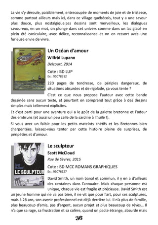 La vie s'y déroule, paisiblement, entrecoupée de moments de joie et de tristesse,
comme partout ailleurs mais ici, dans ce village québécois, tout y a une saveur
plus douce, plus nostalgique.Les dessins sont merveilleux, les dialogues
savoureux, en un mot, on plonge dans cet univers comme dans un lac glacé en
plein été caniculaire, avec délice, reconnaissance et on en ressort avec une
furieuse envie de vivre.
Un Océan d'amour
Wilfrid Lupano
Delcourt, 2014
Cote : BD LUP
Ex : 95078912
220 pages de tendresse, de périples dangereux, de
situations absurdes et de rigolade, ça vous tente ?
C'est ce que nous propose l'auteur avec cette bande
dessinée sans aucun texte, et pourtant on comprend tout grâce à des dessins
simples mais tellement explicites.
Et c'est parti pour une aventure qui a le goût de la galette bretonne et l'odeur
des embruns (et aussi un peu celle de la sardine à l'huile !).
Si vous avez un faible pour les petits matelots chétifs et les Bretonnes bien
charpentées, laissez-vous tenter par cette histoire pleine de surprises, de
péripéties et d'amour.
Le sculpteur
Scott McCloud
Rue de Sèvres, 2015
Cote : BD MCC ROMANS GRAPHIQUES
Ex : 95076527
David Smith, un nom banal et commun, il y en a d’ailleurs
des centaines dans l’annuaire. Mais chaque personne est
unique, chaque vie est fragile et précieuse. David Smith est
un jeune homme qui ne va pas bien, il ne vit que pour l’art, pour ses sculptures,
mais à 26 ans, son avenir professionnel est déjà derrière lui. Il n’a plus de famille,
plus beaucoup d’amis, pas d’argent, aucun projet et plus beaucoup de rêves… Il
n’a que sa rage, sa frustration et sa colère, quand un pacte étrange, absurde mais
36
 