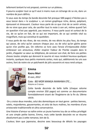tellement tentant lui est proposé, comme sur un plateau.
Il pourra sculpter tout ce qu’il veut à mains nues en échange de sa vie, dans un
nombre de jours définis.
Si vous avez du temps (la bande dessinée fait presque 500 pages) n’hésitez pas à
vous lancer dans « le sculpteur », un roman graphique riche, dense, palpitant,
éprouvant et émouvant. L’auteur nous parle de ce que c’est de se sentir artiste,
de ne vivre que pour cela, de sacrifier tout le reste à son art, même quand l’art
en question n’est pas apprécié, pas reconnu. Il nous parle aussi et surtout de la
vie, de ce qu’on en fait, de ce qui est important, de ce qui semble vital ou
insignifiant, mais qui constitue le quotidien.
Il nous parle de nos rêves, de nos envies, de nos désirs les plus fous, du temps
qui passe, de celui qu’on savoure chaque jour, ou de celui qu’on gâche parce
qu’on n’en profite pas. On referme ce livre avec l’envie d’irrépressible d’aller
embrasser son amoureux, d’aller respirer l’odeur de l‘herbe coupée dans le
jardin, d’appeler sa sœur au téléphone, de caresser son chat, de faire ces petites
choses toutes simples qui donnent le sourire et nous rendent heureux quelques
instants, quelques tous petits moments certes, mais qui, additionnés les uns aux
autres, font de notre vie un patchwork de jolis souvenirs et nous rend unique.
Emma
Kaoru Mori
Ki-oon, 2012
Cote : BD MOR MANGA MANHWA ETC...
Histoire en 5 tomes
Cette bande dessinée de belle taille (chaque volume
compte environ 350 pages) est comme un documentaire
formidablement vivant de l'Angleterre de la fin du 19ème
siècle.
On y croise deux mondes, celui des domestiques en tout genre : petites bonnes,
valets, majordomes, gouvernantes, et celui de leurs maîtres, les membres d'une
aristocratie traditionnelle et ultra conservatrice.
Une histoire d'amour va naître entre un jeune homme issu de ce milieu privilégié
et une simple petite bonne, Emma, mais cette bande dessinée ne se résume
absolument pas à cette romance, loin de là.
L'auteur, bien que japonaise, dessine avec beaucoup de détails les paysages
37
 