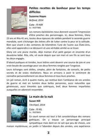 Petites recettes de bonheur pour les temps
difficiles
Suzanne Hayes
Belfond, 2014
Cote : R HAY
Ex : 95077885
Les romans épistolaires nous donnent souvent l'impression
d'être proches des personnages. Ici, deux femmes, Glory
23 ans et Rita 41 ans, toutes deux épouses de soldats pendant la seconde guerre
mondiale, vont s'échanger des lettres afin de lutter contre la peur et la solitude.
Bien que vivant à des centaines de kilomètres l'une de l'autre aux États-Unis,
elles vont apprendre à se découvrir et une véritable amitié va se tisser.
Glory est une jeune mariée, déjà maman d'un petit garçon et enceinte d'un
deuxième bébé. Rita, elle, vit seule depuis que son mari et son fils se sont tous
les deux engagés.
D'abord pudiques et timides, leurs lettres vont devenir une source de joie et une
vraie bouée de sauvetage pour ces deux femmes rongées par l'angoisse.
Leurs échanges sont drôles, simples, plein de fantaisies, de conseils, de petits
secrets et de vraies révélations. Nous en arrivons à avoir le sentiment de
connaître personnellement ces deux femmes et tous leurs proches.
Un joli roman, écrit à quatre mains, qui restitue bien l'ambiance de ces années
de guerre et met en lumière deux belles personnes, aussi naturelles que
généreuses, aussi timorées que colériques, bref, deux femmes imparfaites
auxquelles on adorerait ressembler.
La main de la nuit
Susan Hill
l'Archipel, 2014
Cote : R HIL
Ex : 95078601
Ce court roman est tout à fait caractéristique des romans
gothiques. On y trouve un personnage principal
sympathique mais dont on ne sait que peu de choses, une
maison mystérieuse, un jardin à l'abandon depuis des années, une expérience
2
 
