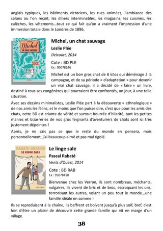 anglais typiques, les bâtiments victoriens, les rues animées, l'ambiance des
salons où l'on reçoit, les dîners interminables, les magasins, les cuisines, les
calèches, les vêtements...tout ce qui fait qu'on a vraiment l'impression d'une
immersion totale dans le Londres de 1896.
Michel, un chat sauvage
Leslie Plée
Delcourt, 2014
Cote : BD PLE
Ex : 95078246
Michel est un bon gros chat de 8 kilos qui déménage à la
campagne, et de sa période « d’adaptation » pour devenir
un vrai chat sauvage, il a décidé de « faire » un livre,
destiné à tous ses congénères qui pourraient être confrontés, un jour, à une telle
situation.
Avec ses dessins minimalistes, Leslie Plée part à la découverte « ethnologique »
de nos amis les félins, et le moins que l’on puisse dire, c’est que pour les amis des
chats, cette BD est criante de vérité et surtout bourrée d’hilarité, tant les petites
manies et bizarreries de nos gros feignants d’aventuriers de chats sont ici très
justement dépeintes !
Après, je ne sais pas ce que le reste du monde en pensera, mais
personnellement, j’ai beaucoup aimé et pas mal rigolé.
Le linge sale
Pascal Rabaté
Vents d'Ouest, 2014
Cote : BD RAB
Ex : 95078458
Bienvenue chez les Verron, ils sont nombreux, méchants,
vulgaires, ils vivent de bric et de broc, escroquant les uns,
terrorisant les autres, volant un peu tout le monde...une
famille idéale en somme !
Ils se reproduisent à la chaîne, ils baffrent et boivent jusqu'à plus soif, bref, c'est
loin d'être un plaisir de découvrir cette grande famille qui vit en marge d'un
village.
38
 
