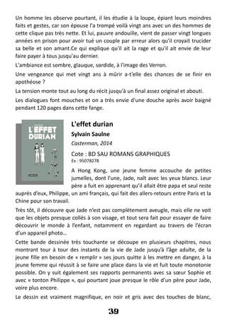 Un homme les observe pourtant, il les étudie à la loupe, épiant leurs moindres
faits et gestes, car son épouse l'a trompé voilà vingt ans avec un des hommes de
cette clique pas très nette. Et lui, pauvre andouille, vient de passer vingt longues
années en prison pour avoir tué un couple par erreur alors qu'il croyait trucider
sa belle et son amant.Ce qui explique qu'il ait la rage et qu'il ait envie de leur
faire payer à tous jusqu'au dernier.
L'ambiance est sombre, glauque, sordide, à l'image des Verron.
Une vengeance qui met vingt ans à mûrir a-t’elle des chances de se finir en
apothéose ?
La tension monte tout au long du récit jusqu'à un final assez original et abouti.
Les dialogues font mouches et on a très envie d'une douche après avoir baigné
pendant 120 pages dans cette fange.
L'effet durian
Sylvain Saulne
Casterman, 2014
Cote : BD SAU ROMANS GRAPHIQUES
Ex : 95078278
A Hong Kong, une jeune femme accouche de petites
jumelles, dont l’une, Jade, naît avec les yeux blancs. Leur
père a fuit en apprenant qu’il allait être papa et seul reste
auprès d’eux, Philippe, un ami français, qui fait des allers-retours entre Paris et la
Chine pour son travail.
Très tôt, il découvre que Jade n’est pas complètement aveugle, mais elle ne voit
que les objets presque collés à son visage, et tout sera fait pour essayer de faire
découvrir le monde à l’enfant, notamment en regardant au travers de l’écran
d’un appareil photo…
Cette bande dessinée très touchante se découpe en plusieurs chapitres, nous
montrant tour à tour des instants de la vie de Jade jusqu’à l’âge adulte, de la
jeune fille en besoin de « remplir » ses jours quitte à les mettre en danger, à la
jeune femme qui réussit à se faire une place dans la vie et fuit toute monotonie
possible. On y suit également ses rapports permanents avec sa sœur Sophie et
avec « tonton Philippe », qui pourtant joue presque le rôle d’un père pour Jade,
voire plus encore.
Le dessin est vraiment magnifique, en noir et gris avec des touches de blanc,
39
 