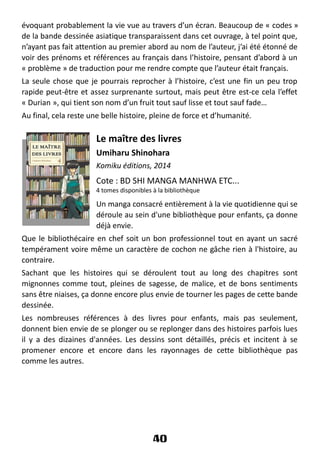 évoquant probablement la vie vue au travers d’un écran. Beaucoup de « codes »
de la bande dessinée asiatique transparaissent dans cet ouvrage, à tel point que,
n’ayant pas fait attention au premier abord au nom de l’auteur, j’ai été étonné de
voir des prénoms et références au français dans l’histoire, pensant d’abord à un
« problème » de traduction pour me rendre compte que l’auteur était français.
La seule chose que je pourrais reprocher à l’histoire, c’est une fin un peu trop
rapide peut-être et assez surprenante surtout, mais peut être est-ce cela l’effet
« Durian », qui tient son nom d’un fruit tout sauf lisse et tout sauf fade…
Au final, cela reste une belle histoire, pleine de force et d’humanité.
Le maître des livres
Umiharu Shinohara
Komiku éditions, 2014
Cote : BD SHI MANGA MANHWA ETC...
4 tomes disponibles à la bibliothèque
Un manga consacré entièrement à la vie quotidienne qui se
déroule au sein d'une bibliothèque pour enfants, ça donne
déjà envie.
Que le bibliothécaire en chef soit un bon professionnel tout en ayant un sacré
tempérament voire même un caractère de cochon ne gâche rien à l'histoire, au
contraire.
Sachant que les histoires qui se déroulent tout au long des chapitres sont
mignonnes comme tout, pleines de sagesse, de malice, et de bons sentiments
sans être niaises, ça donne encore plus envie de tourner les pages de cette bande
dessinée.
Les nombreuses références à des livres pour enfants, mais pas seulement,
donnent bien envie de se plonger ou se replonger dans des histoires parfois lues
il y a des dizaines d'années. Les dessins sont détaillés, précis et incitent à se
promener encore et encore dans les rayonnages de cette bibliothèque pas
comme les autres.
40
 