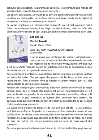est punie sans exception, les parents, les conjoints, les enfants, tout le monde est
alors humiliés, envoyés dans des camps, torturés...
Les dessins sont épurés, à l'image de ce pays qui semble totalement vide, comme
un décor en carton pâte, car les lieux visités sont ceux choisis par le régime et
non par les touristes eux-mêmes, ça va de soi !
Ce roman graphique est véritablement instructif, mais il met vraiment mal à
l'aise, car malheureusement, il ne s'agit pas d'une fiction, mais du reflet des
conditions de vie réelles de tout un peuple complètement abandonné à son sort.
Cet été-là
Mariko Tamaki
Rue de Sèvres, 2014
Cote : BD TAM ROMANS GRAPHIQUES
Ex : 95078228
Il ne se passe pas forcément des choses extraordinaires,
mais pourtant on se sent bien dans cette bande dessinée
qui raconte l'été de Rose et de Windy, qui ne sont plus tout
à fait des enfants mais pas encore des adolescentes. Elles se connaissent depuis
des années et sont « copines de vacances ».
Rose commence à s'intéresser aux garçons, Windy est encore un gamine joufflue
qui adore les sodas. Elles partagent des paquets de bonbons, se font peur en
regardant des films d'horreur, vont se baigner et jouent encore dans le sable
mais ont hâte de voir leurs seins pousser.
Pendant ces quelques jours de vacances, elles vont osciller entre l'envie de rester
petites, parce que le monde des adultes est parfois incompréhensible et fait
peur, et l'envie de grandir, de connaître des sensations nouvelles, même si là
encore, c'est un peu angoissant et incertain.Elles observent leurs parents, les
quelques ados qui traînent dans le coin et tentent de comprendre ce qui les rend
tristes, malheureux, en colère.
On aurait envie d'arrêter le temps et de leur dire que cet été - là est précieux,
qu'il faut en profiter et le garder en mémoire car il ne reviendra jamais, et que
parfois, vivre des choses toutes simples, des choses qui semblent banales comme
ramasser des coquillages avec son père ou se faire coiffer par sa mère, ça n'a pas
de prix, car même ces choses anodines ont un sens, et nous créent des
souvenirs.
Ces deux gamines m'ont beaucoup émue et je referme la dernière page avec un
42
 