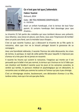 sourire.
Ce n'est pas toi que j'attendais
Fabien Toulmé
Delcourt, 2014
Cote : BD TOU ROMANS GRAPHIQUES
Ex : 95078658
Avoir un enfant handicapé, c'est la terreur de tout futur
parent. Et certains handicaps font davantage peur que
d'autres…
La trisomie 21 fait partie des maladies qui vous tombent dessus sans prévenir,
vous tétanise, vous laisse en pleurs, sans force, vous avez l'impression de tomber
dans un puits sans fond, sans la moindre lueur d'espoir…
C'est ce que raconte l'auteur, qui a découvert la trisomie de sa fille après la
naissance, alors que rien ne le laissait présager durant la grossesse de sa
compagne.
Avec une honnêteté sidérante, il raconte l'horreur de cette découverte, les crises
de larmes, la panique, le rejet de cette petite fille pour laquelle il n'éprouve pas
d'amour et a très peur de ne jamais en ressentir.
Il raconte les heures qui suivent la naissance, l'angoisse qui monte car il est
persuadé que le bébé n'est pas normal, la terreur qui s'insinue en lui à l'idée que
son intuition soit fondée.Il raconte aussi les jours et les semaines suivantes, le
verdict qui tombe, le parcours médical et psychologique qui en découlent, la
rencontre avec ce bébé pas comme les autres et l'amour qui peu à peu émerge.
C'est un témoignage sincère, bouleversant, une déclaration d'amour à sa fille,
tardive certes, mais qui n'en est que plus forte.
43
 