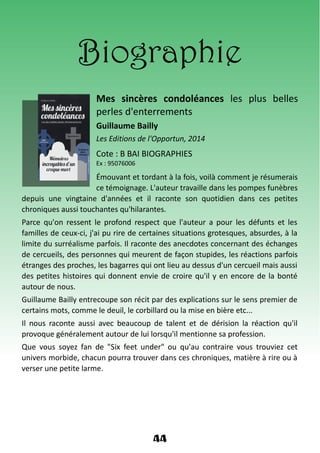 Biographie
Mes sincères condoléances les plus belles
perles d'enterrements
Guillaume Bailly
Les Editions de l'Opportun, 2014
Cote : B BAI BIOGRAPHIES
Ex : 95076006
Émouvant et tordant à la fois, voilà comment je résumerais
ce témoignage. L'auteur travaille dans les pompes funèbres
depuis une vingtaine d'années et il raconte son quotidien dans ces petites
chroniques aussi touchantes qu'hilarantes.
Parce qu'on ressent le profond respect que l'auteur a pour les défunts et les
familles de ceux-ci, j'ai pu rire de certaines situations grotesques, absurdes, à la
limite du surréalisme parfois. Il raconte des anecdotes concernant des échanges
de cercueils, des personnes qui meurent de façon stupides, les réactions parfois
étranges des proches, les bagarres qui ont lieu au dessus d'un cercueil mais aussi
des petites histoires qui donnent envie de croire qu'il y en encore de la bonté
autour de nous.
Guillaume Bailly entrecoupe son récit par des explications sur le sens premier de
certains mots, comme le deuil, le corbillard ou la mise en bière etc...
Il nous raconte aussi avec beaucoup de talent et de dérision la réaction qu'il
provoque généralement autour de lui lorsqu'il mentionne sa profession.
Que vous soyez fan de "Six feet under" ou qu'au contraire vous trouviez cet
univers morbide, chacun pourra trouver dans ces chroniques, matière à rire ou à
verser une petite larme.
44
 