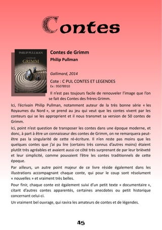 Contes
Contes de Grimm
Philip Pullman
Gallimard, 2014
Cote : C PUL CONTES ET LEGENDES
Ex : 95078910
Il n’est pas toujours facile de renouveler l’image que l’on
se fait des Contes des frères Grimm.
Ici, l’écrivain Philip Pullman, notamment auteur de la très bonne série « les
Royaumes du Nord », se prend au jeu qui veut que les contes vivent par les
conteurs qui se les approprient et il nous transmet sa version de 50 contes de
Grimm.
Ici, point n’est question de transposer les contes dans une époque moderne, et
donc, à part à être un connaisseur des contes de Grimm, on ne remarquera peut-
être pas la singularité de cette ré-écriture. Il n’en reste pas moins que les
quelques contes que j’ai pu lire (certains très connus d’autres moins) étaient
plutôt très agréables et avaient aussi ce côté très surprenant de par leur brièveté
et leur simplicité, comme pouvaient l’être les contes traditionnels de cette
époque.
Par ailleurs, un autre point majeur de ce livre réside également dans les
illustrations accompagnant chaque conte, qui pour le coup sont résolument
« nouvelles » et vraiment très belles.
Pour finir, chaque conte est également suivi d’un petit texte « documentaire »,
citant d’autres contes apparentés, certaines anecdotes ou petit historique
concernant celui-ci.
Un vraiment bel ouvrage, qui ravira les amateurs de contes et de légendes.
45
 
