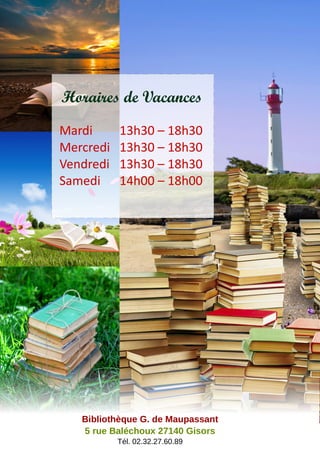 Horaires de Vacances
Mardi 13h30 – 18h30
Mercredi 13h30 – 18h30
Vendredi 13h30 – 18h30
Samedi 14h00 – 18h00
Bibliothèque G. de Maupassant
5 rue Baléchoux 27140 Gisors
Tél. 02.32.27.60.89
 