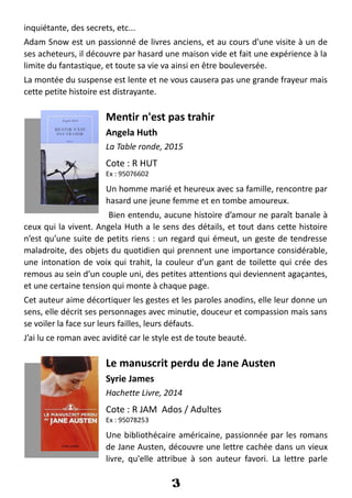 inquiétante, des secrets, etc...
Adam Snow est un passionné de livres anciens, et au cours d'une visite à un de
ses acheteurs, il découvre par hasard une maison vide et fait une expérience à la
limite du fantastique, et toute sa vie va ainsi en être bouleversée.
La montée du suspense est lente et ne vous causera pas une grande frayeur mais
cette petite histoire est distrayante.
Mentir n'est pas trahir
Angela Huth
La Table ronde, 2015
Cote : R HUT
Ex : 95076602
Un homme marié et heureux avec sa famille, rencontre par
hasard une jeune femme et en tombe amoureux.
Bien entendu, aucune histoire d’amour ne paraît banale à
ceux qui la vivent. Angela Huth a le sens des détails, et tout dans cette histoire
n’est qu’une suite de petits riens : un regard qui émeut, un geste de tendresse
maladroite, des objets du quotidien qui prennent une importance considérable,
une intonation de voix qui trahit, la couleur d’un gant de toilette qui crée des
remous au sein d’un couple uni, des petites attentions qui deviennent agaçantes,
et une certaine tension qui monte à chaque page.
Cet auteur aime décortiquer les gestes et les paroles anodins, elle leur donne un
sens, elle décrit ses personnages avec minutie, douceur et compassion mais sans
se voiler la face sur leurs failles, leurs défauts.
J’ai lu ce roman avec avidité car le style est de toute beauté.
Le manuscrit perdu de Jane Austen
Syrie James
Hachette Livre, 2014
Cote : R JAM Ados / Adultes
Ex : 95078253
Une bibliothécaire américaine, passionnée par les romans
de Jane Austen, découvre une lettre cachée dans un vieux
livre, qu'elle attribue à son auteur favori. La lettre parle
3
 