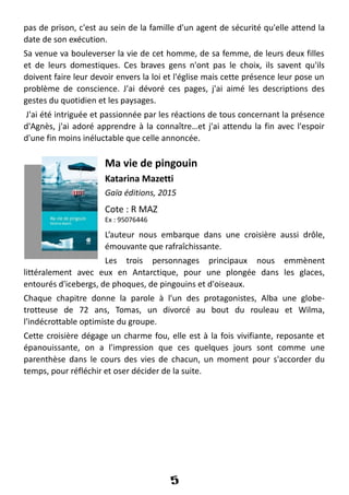 pas de prison, c'est au sein de la famille d'un agent de sécurité qu'elle attend la
date de son exécution.
Sa venue va bouleverser la vie de cet homme, de sa femme, de leurs deux filles
et de leurs domestiques. Ces braves gens n'ont pas le choix, ils savent qu'ils
doivent faire leur devoir envers la loi et l'église mais cette présence leur pose un
problème de conscience. J'ai dévoré ces pages, j'ai aimé les descriptions des
gestes du quotidien et les paysages.
J'ai été intriguée et passionnée par les réactions de tous concernant la présence
d'Agnès, j'ai adoré apprendre à la connaître…et j'ai attendu la fin avec l'espoir
d'une fin moins inéluctable que celle annoncée.
Ma vie de pingouin
Katarina Mazetti
Gaïa éditions, 2015
Cote : R MAZ
Ex : 95076446
L’auteur nous embarque dans une croisière aussi drôle,
émouvante que rafraîchissante.
Les trois personnages principaux nous emmènent
littéralement avec eux en Antarctique, pour une plongée dans les glaces,
entourés d'icebergs, de phoques, de pingouins et d'oiseaux.
Chaque chapitre donne la parole à l'un des protagonistes, Alba une globe-
trotteuse de 72 ans, Tomas, un divorcé au bout du rouleau et Wilma,
l'indécrottable optimiste du groupe.
Cette croisière dégage un charme fou, elle est à la fois vivifiante, reposante et
épanouissante, on a l'impression que ces quelques jours sont comme une
parenthèse dans le cours des vies de chacun, un moment pour s'accorder du
temps, pour réfléchir et oser décider de la suite.
5
 