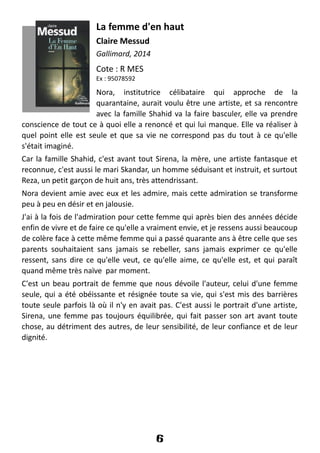 La femme d'en haut
Claire Messud
Gallimard, 2014
Cote : R MES
Ex : 95078592
Nora, institutrice célibataire qui approche de la
quarantaine, aurait voulu être une artiste, et sa rencontre
avec la famille Shahid va la faire basculer, elle va prendre
conscience de tout ce à quoi elle a renoncé et qui lui manque. Elle va réaliser à
quel point elle est seule et que sa vie ne correspond pas du tout à ce qu'elle
s'était imaginé.
Car la famille Shahid, c'est avant tout Sirena, la mère, une artiste fantasque et
reconnue, c'est aussi le mari Skandar, un homme séduisant et instruit, et surtout
Reza, un petit garçon de huit ans, très attendrissant.
Nora devient amie avec eux et les admire, mais cette admiration se transforme
peu à peu en désir et en jalousie.
J'ai à la fois de l'admiration pour cette femme qui après bien des années décide
enfin de vivre et de faire ce qu'elle a vraiment envie, et je ressens aussi beaucoup
de colère face à cette même femme qui a passé quarante ans à être celle que ses
parents souhaitaient sans jamais se rebeller, sans jamais exprimer ce qu'elle
ressent, sans dire ce qu'elle veut, ce qu'elle aime, ce qu'elle est, et qui paraît
quand même très naïve par moment.
C'est un beau portrait de femme que nous dévoile l'auteur, celui d'une femme
seule, qui a été obéissante et résignée toute sa vie, qui s'est mis des barrières
toute seule parfois là où il n'y en avait pas. C'est aussi le portrait d'une artiste,
Sirena, une femme pas toujours équilibrée, qui fait passer son art avant toute
chose, au détriment des autres, de leur sensibilité, de leur confiance et de leur
dignité.
6
 