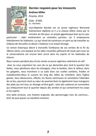 Dernier requiem pour les innocents
Andrew Miller
Piranha, 2014
Cote : R MIL
Ex : 95078401
Jean-Baptiste Baratte est un jeune ingénieur Normand
fraîchement diplômé et il a la chance d’être choisi par le
ministre du Roi pour un projet gigantesque bien qu’un peu
particulier : vider entièrement un cimetière parisien, car il empoisonne
littéralement les habitants. Lui qui rêvait de construire un pont ou de travailler au
château de Versailles va devoir s’habituer à ce travail étrange.
Ce roman historique décrit à merveille l’ambiance de ces années de la fin du
18ème siècle, une époque où les idées nouvelles jaillissent de toute part mais où
le conservatisme est encore bien ancré dans les esprits et les habitudes de
chacun.
Nous suivons pendant plus d’une année ce jeune ingénieur volontaire et naïf.
Avec lui nous arpentons les rues de ce qui deviendra plus tard le quartier des
Halles, nous pénétrons dans les échoppes, chez le barbier, chez le tailleur, dans
les gargotes, nous marchons à sa suite dans ces ruelles sombres, froides et
malodorantes.Nous le suivons les long des allées du cimetière, dans l’église
glacée, nous découvrons, effarés, les fosses communes et constatons l’abandon
de ce lieu, pourtant situé au cœur du quartier.Avec lui également nous mangeons
des plats qui ont tous un étrange arrière-goût : celui des cadavres en surnombre
qui embaument tout le quartier depuis des années et qui contaminent les corps
et les esprits.
Une belle écriture, une histoire originale, des personnages hors du commun…
bref, de quoi passer un excellent moment.
7
 