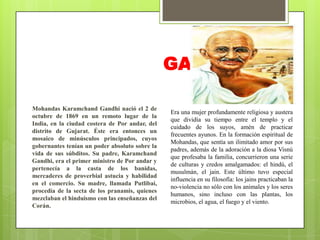 GANDHI
Mohandas Karamchand Gandhi nació el 2 de
octubre de 1869 en un remoto lugar de la
India, en la ciudad costera de Por andar, del
distrito de Gujarat. Éste era entonces un
mosaico de minúsculos principados, cuyos
gobernantes tenían un poder absoluto sobre la
vida de sus súbditos. Su padre, Karamchand
Gandhi, era el primer ministro de Por andar y
pertenecía a la casta de los banidas,
mercaderes de proverbial astucia y habilidad
en el comercio. Su madre, llamada Putlibai,
procedía de la secta de los pranamis, quienes
mezclaban el hinduismo con las enseñanzas del
Corán.

Era una mujer profundamente religiosa y austera
que dividía su tiempo entre el templo y el
cuidado de los suyos, amén de practicar
frecuentes ayunos. En la formación espiritual de
Mohandas, que sentía un ilimitado amor por sus
padres, además de la adoración a la diosa Visnú
que profesaba la familia, concurrieron una serie
de culturas y credos amalgamados: el hindú, el
musulmán, el jain. Este último tuvo especial
influencia en su filosofía: los jains practicaban la
no-violencia no sólo con los animales y los seres
humanos, sino incluso con las plantas, los
microbios, el agua, el fuego y el viento.

 