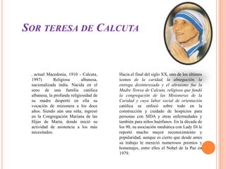SOR TERESA DE CALCUTA

, actual Macedonia, 1910 - Calcuta,

1997)
Religiosa
albanesa,
nacionalizada india. Nacida en el
seno de una familia católica
albanesa, la profunda religiosidad de
su madre despertó en ella su
vocación de misionera a los doce
años. Siendo aún una niña, ingresó
en la Congregación Mariana de las
Hijas de María, donde inició su
actividad de asistencia a los más
necesitados.

Hacia el final del siglo XX, uno de los últimos
íconos de la caridad, la abnegación, la
entrega desinteresada y el altruismo fue la
Madre Teresa de Calcuta, religiosa que fundó
la congregación de las Misioneras de la
Caridad y cuya labor social de orientación
católica se enfocó sobre todo en la
construcción y cuidado de hospicios para
personas con SIDA y otras enfermedades y
también para niños huérfanos. En la década de
los 90, su asociación mediática con Lady Di le
reportó mucho mayor reconocimiento y
popularidad, aunque es cierto que desde antes
su trabajo le mereció numerosos premios y
homenajes, entre ellos el Nobel de la Paz en
1979.

 