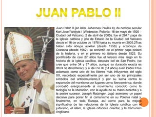 

Juan Pablo II (en latín, Johannes Paulas II), de nombre secular
Karl Josef Wojtyła1 (Wadowice, Polonia, 18 de mayo de 1920 –
Ciudad del Vaticano, 2 de abril de 2005), fue el 264.º papa de
la Iglesia católica y jefe de Estado de la Ciudad del Vaticano
desde el 16 de octubre de 1978 hasta su muerte en 2005.2Tras
haber sido obispo auxiliar (desde 1958) y arzobispo de
Cracovia (desde 1962), se convirtió en el primer papa polaco
de la historia, y en el primero no italiano desde 1523. Su
pontificado de casi 27 años fue el tercero más largo en la
historia de la Iglesia católica, después del de San Pedro, (se
cree que entre 34 y 37 años, aunque su duración exacta es
difícil de determinar), y el de Pío IX (31 años).Juan Pablo II fue
aclamado como uno de los líderes más influyentes del siglo
XX, recordado especialmente por ser uno de los principales
símbolos del anticomunismo,3 y por su lucha contra la
expansión del marxismo por lugares como Iberoamérica, donde
combatió enérgicamente al movimiento conocido como la
teología de la liberación, con la ayuda de su mano derecha y a
la postre sucesor, Joseph Ratzinger. Jugó asimismo un papel
decisivo para poner fin al comunismo en su Polonia natal y,
finalmente, en toda Europa, así como para la mejora
significativa de las relaciones de la Iglesia católica con el
judaísmo, el islam, la Iglesia ortodoxa oriental, y la Comunión
Anglicana

 