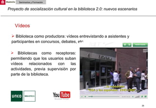 Proyecto de socialización cultural en la biblioteca 2.0: nuevos escenarios Seminarios y Formación Biblioteca como productora: vídeos entrevistando a asistentes y participantes en concursos, debates, etc.  Vídeos Bibliotecas como receptoras: permitiendo que los usuarios suban vídeos relacionados con las actividades, previa supervisión por parte de la biblioteca. 