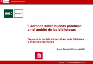 II Jornada sobre buenas prácticas en el ámbito de las bibliotecas Proyecto de socialización cultural en la biblioteca 2.0: nuevos escenarios Beatriz Tejada | Biblioteca UNED Madrid  25 de noviembre de 2010 