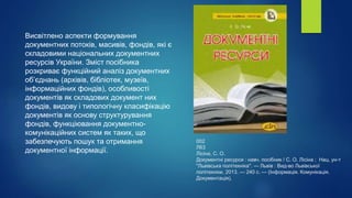 002
Л63
Лісіна, С. О.
Документні ресурси : навч. посібник / С. О. Лісіна ; Нац. ун-т
"Львівська політехніка". — Львів : Вид-во Львівської
політехніки, 2013. — 240 с. — (Інформація. Комунікація.
Документація).
Висвітлено аспекти формування
документних потоків, масивів, фондів, які є
складовими національних документних
ресурсів України. Зміст посібника
розкриває функційний аналіз документних
об’єднань (архівів, бібліотек, музеїв,
інформаційних фондів), особливості
документів як складових документ них
фондів, видову і типологічну класифікацію
документів як основу структурування
фондів, функціювання документно-
комунікаційних систем як таких, що
забезпечують пошук та отримання
документної інформації.
 