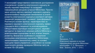 78
Я 77
Ярошенко, Т. О.
Електронні журнали в системі
інформаційних ресурсів бібліотеки :
монографія / Т. О. Ярошенко. —
Київ : Знання, 2010. — 215 с.
У монографії представлено комплексне дослідження
становлення і розвитку електронного журналу як
засобу наукової комунікації та складової
інформаційних ресурсів сучасної бібліотеки. Просте-
жено цілісну картину еволюції наукового журналу,
проаналізовано передумови виникнення та етапи
розвитку електронного журналу в контексті світових
тенденцій (модернізації, інновації, трансформації).
Розглянуто основні функції, характеристики та
переваги наукового електронного журналу, наявні
стандарти його створення та розповсюдження.
Обґрунтовано відповідні концептуальні, науково-
методичні та практичні напрями роботи бібліотек з
електронними журналами на всіх етапах їхнього
розвитку. Визначено особливості управління
колекціями електронних журналів у бібліотеках,
запропоновано технологічну схему та основні
принципи такого управління, розроблені на основі
практичного досвіду провідних бібліотек світу за
останні 15—20 років.
 
