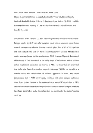 Juan Carlos Torres Sánchez #804-11-9230 BIOL 3095
Blasco H, Corcia P, Moreau C, Veau S, Fournier C, Vourc’h P, Emond Patrick,
Gordon P, PradatPF, Praline J, Devos D, Desbarats L and Andres CR. 2010. H-NMR-
Based Metabolomic Profiling of CSF in Early Amyotrophic Lateral Sclerosis. Plos
One. 5(10):e13223
Amyotrophic lateral sclerosis (ALS) is a neurodegenerative disease of motor neurons.
Patients usually live 2-5 years after symptom onset with an unknown cause. In this
research,samples were collected from the cerebral spinal fluid (CSF) of ALS patients
and from subjects that did not have a neurodegenerative disease. Metabolomics
studies were performed on the samples using NMR (Nuclear Magnetic Resonance)
spectroscopy to find biomarkers in the early stages of the disease, and to evaluate
certain biochemical factors that are involved in ALS. The researchers are aware that
this study only focused on nuclear magnetic resonance (NMR), but to achieve a
superior result, the combinations of different approache is better. The results
demonstrated that H NMR spectroscopy combined with other analysis techniques
could detect certain changes in the concentration of some CSF metabolites in ALS.
The mechanisms involved in amyotrophic lateral sclerosis are very complex and none
have been identified as useful biomarkers that can substitutefor the patient’sroutine
check up.