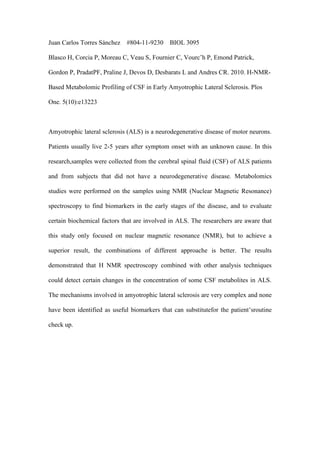 Juan Carlos Torres Sánchez   #804-11-9230     BIOL 3095

Blasco H, Corcia P, Moreau C, Veau S, Fournier C, Vourc’h P, Emond Patrick,

Gordon P, PradatPF, Praline J, Devos D, Desbarats L and Andres CR. 2010. H-NMR-

Based Metabolomic Profiling of CSF in Early Amyotrophic Lateral Sclerosis. Plos

One. 5(10):e13223



Amyotrophic lateral sclerosis (ALS) is a neurodegenerative disease of motor neurons.

Patients usually live 2-5 years after symptom onset with an unknown cause. In this

research,samples were collected from the cerebral spinal fluid (CSF) of ALS patients

and from subjects that did not have a neurodegenerative disease. Metabolomics

studies were performed on the samples using NMR (Nuclear Magnetic Resonance)

spectroscopy to find biomarkers in the early stages of the disease, and to evaluate

certain biochemical factors that are involved in ALS. The researchers are aware that

this study only focused on nuclear magnetic resonance (NMR), but to achieve a

superior result, the combinations of different approache is better. The results

demonstrated that H NMR spectroscopy combined with other analysis techniques

could detect certain changes in the concentration of some CSF metabolites in ALS.

The mechanisms involved in amyotrophic lateral sclerosis are very complex and none

have been identified as useful biomarkers that can substitutefor the patient’sroutine

check up.
 
