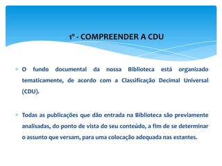 1º - COMPREENDER A CDU


O   fundo   documental    da   nossa   Biblioteca   está   organizado
tematicamente, de acordo com a Classificação Decimal Universal
(CDU).


Todas as publicações que dão entrada na Biblioteca são previamente
analisadas, do ponto de vista do seu conteúdo, a fim de se determinar
o assunto que versam, para uma colocação adequada nas estantes.
 