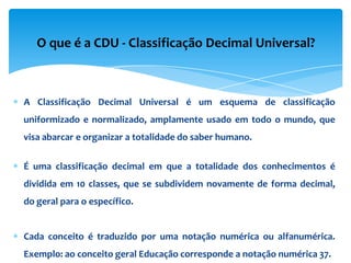O que é a CDU - Classificação Decimal Universal?



A Classificação Decimal Universal é um esquema de classificação
uniformizado e normalizado, amplamente usado em todo o mundo, que
visa abarcar e organizar a totalidade do saber humano.

É uma classificação decimal em que a totalidade dos conhecimentos é
dividida em 10 classes, que se subdividem novamente de forma decimal,
do geral para o específico.


Cada conceito é traduzido por uma notação numérica ou alfanumérica.
Exemplo: ao conceito geral Educação corresponde a notação numérica 37.
 
