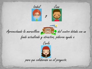 Isabel            Juan
                                 y


Aprovechando la maravillosa                 del centro dotada con un
           fondo actualizado y atractivo, pidieron ayuda a
                              Carla


                para que colaborase en el proyecto.
 