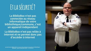 Etlasécurité?
La BiblioBox n’est pas
connectée au réseau
informatique de votre
bibliothèque/commune, c’est
un appareil indépendant
La BiblioBox n’est pas reliée à
internet et ne permet donc pas
d’accéder à internet
journée Savoie-Biblio Mettre en oeuvre des pratiques innovantes en bibliothèque :
BiblioBox - jeudi 10 décembre 2015 - CC -BY-NC-SA
 