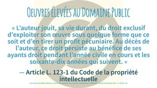 OeuvresélevéesauDomainePublic
« L’auteur jouit, sa vie durant, du droit exclusif
d’exploiter son œuvre sous quelque forme que ce
soit et d’en tirer un profit pécuniaire. Au décès de
l’auteur, ce droit persiste au bénéfice de ses
ayants droit pendant l’année civile en cours et les
soixante-dix années qui suivent. »
— Article L. 123-1 du Code de la propriété
intellectuellejournée Savoie-Biblio Mettre en oeuvre des pratiques innovantes en bibliothèque : BiblioBox - jeudi 10 décembre 2015 - CC -BY-NC-SA
 